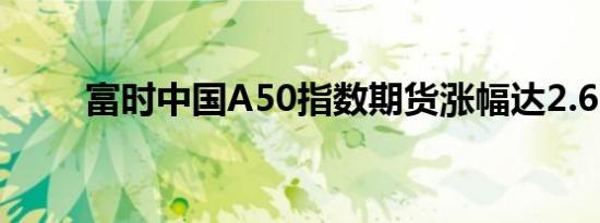 富时中国A50指数期货涨幅达2.6%