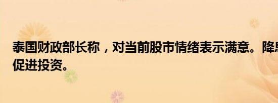 泰国财政部长称，对当前股市情绪表示满意。降息将有助于促进投资。