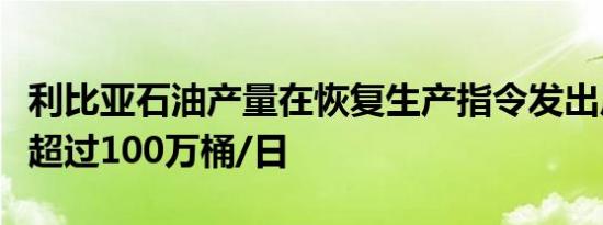 利比亚石油产量在恢复生产指令发出后攀升至超过100万桶/日