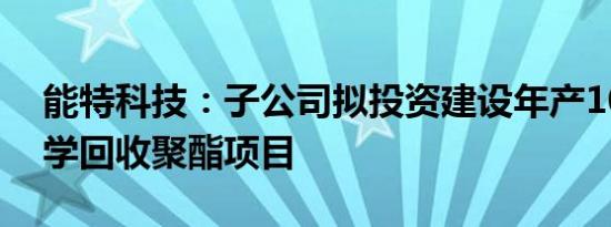 能特科技：子公司拟投资建设年产10万吨化学回收聚酯项目