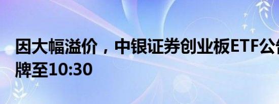 因大幅溢价，中银证券创业板ETF公告明日停牌至10:30