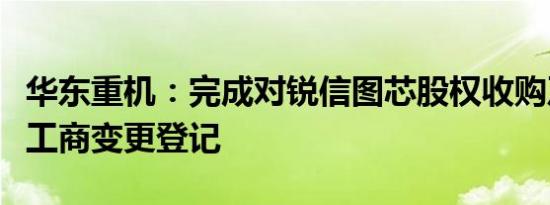 华东重机：完成对锐信图芯股权收购及增资的工商变更登记