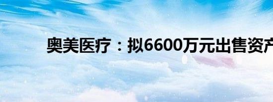 奥美医疗：拟6600万元出售资产