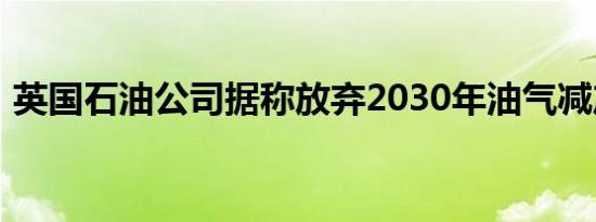 英国石油公司据称放弃2030年油气减产目标