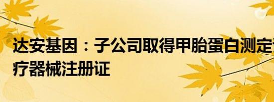 达安基因：子公司取得甲胎蛋白测定试剂盒医疗器械注册证