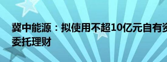 冀中能源：拟使用不超10亿元自有资金开展委托理财