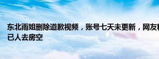 东北雨姐删除道歉视频，账号七天未更新，网友称拍摄基地已人去房空