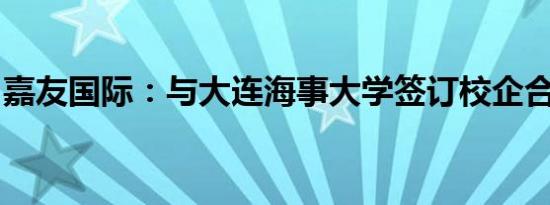 嘉友国际：与大连海事大学签订校企合作协议