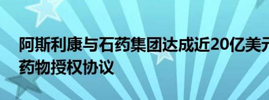 阿斯利康与石药集团达成近20亿美元心血管药物授权协议