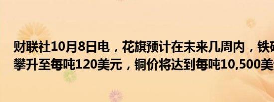 财联社10月8日电，花旗预计在未来几周内，铁矿石价格将攀升至每吨120美元，铜价将达到每吨10,500美元。