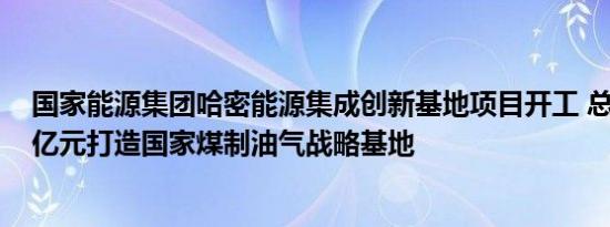 国家能源集团哈密能源集成创新基地项目开工 总投资1700亿元打造国家煤制油气战略基地