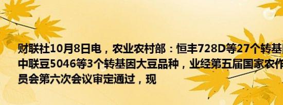 财联社10月8日电，农业农村部：恒丰728D等27个转基因玉米品种、中联豆5046等3个转基因大豆品种，业经第五届国家农作物品种审定委员会第六次会议审定通过，现
