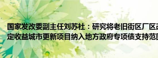 国家发改委副主任刘苏社：研究将老旧街区厂区改造等有一定收益城市更新项目纳入地方政府专项债支持范围