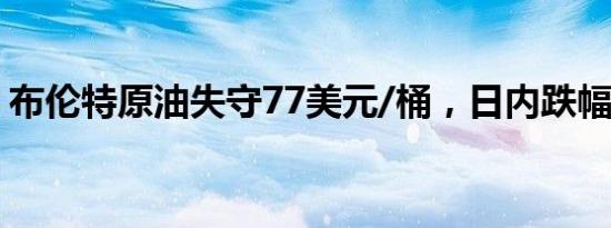 布伦特原油失守77美元/桶，日内跌幅4.76%