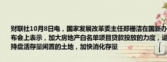 财联社10月8日电，国家发展改革委主任郑栅洁在国新办举行的新闻发布会上表示，加大房地产白名单项目贷款投放的力度，运用专项债等支持盘活存量闲置的土地，加快消化存量