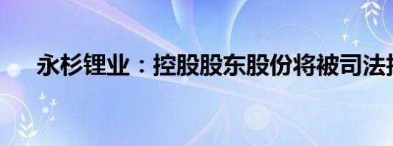 永杉锂业：控股股东股份将被司法拍卖