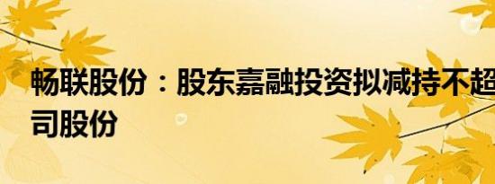 畅联股份：股东嘉融投资拟减持不超过3%公司股份