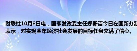 财联社10月8日电，国家发改委主任郑栅洁今日在国新办新闻发布会上表示，对实现全年经济社会发展的目标任务充满了信心。