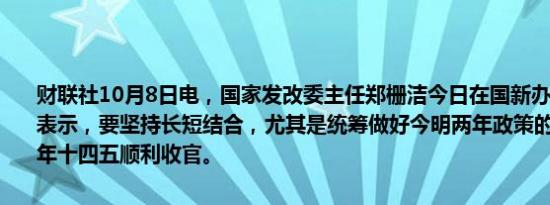 财联社10月8日电，国家发改委主任郑栅洁今日在国新办新闻发布会上表示，要坚持长短结合，尤其是统筹做好今明两年政策的衔接，确保明年十四五顺利收官。