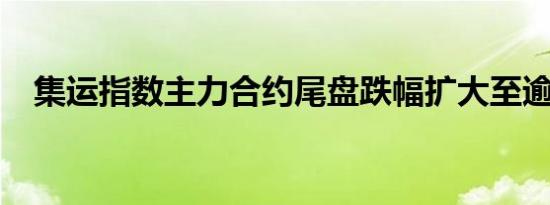 集运指数主力合约尾盘跌幅扩大至逾20%