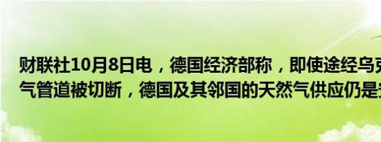 财联社10月8日电，德国经济部称，即使途经乌克兰的天然气管道被切断，德国及其邻国的天然气供应仍是安全的。