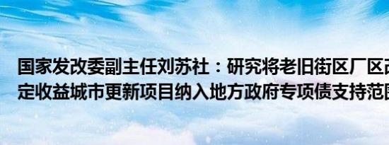 国家发改委副主任刘苏社：研究将老旧街区厂区改造等有一定收益城市更新项目纳入地方政府专项债支持范围