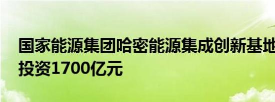 国家能源集团哈密能源集成创新基地开工 总投资1700亿元