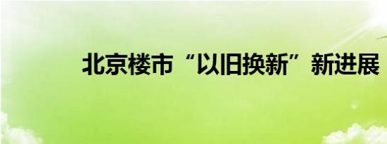 北京楼市“以旧换新”新进展