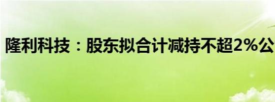 隆利科技：股东拟合计减持不超2%公司股份