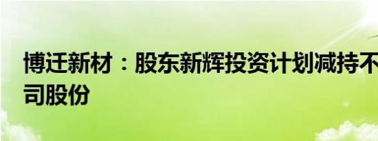 博迁新材：股东新辉投资计划减持不超2%公司股份