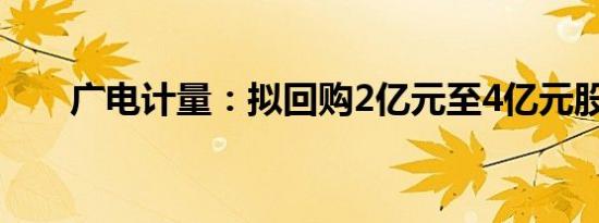 广电计量：拟回购2亿元至4亿元股份