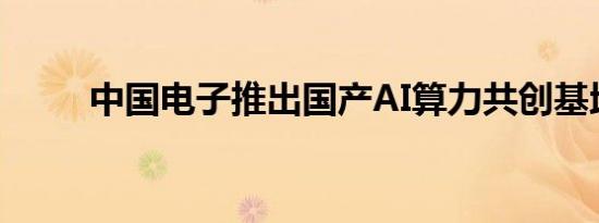 中国电子推出国产AI算力共创基地