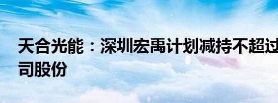 天合光能：深圳宏禹计划减持不超过0.5%公司股份