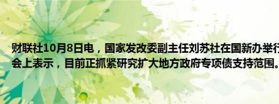 财联社10月8日电，国家发改委副主任刘苏社在国新办举行的新闻发布会上表示，目前正抓紧研究扩大地方政府专项债支持范围。