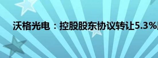 沃格光电：控股股东协议转让5.3%股份