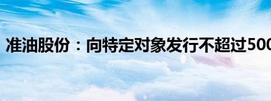 准油股份：向特定对象发行不超过5000万股