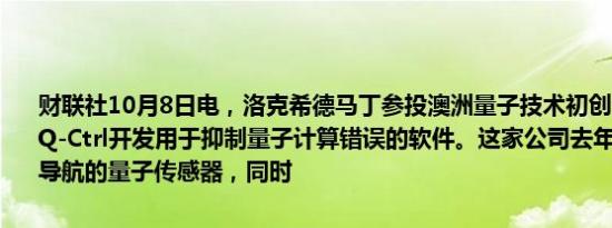 财联社10月8日电，洛克希德马丁参投澳洲量子技术初创公司Q-Ctrl。Q-Ctrl开发用于抑制量子计算错误的软件。这家公司去年推出了可用于导航的量子传感器，同时