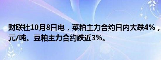 财联社10月8日电，菜粕主力合约日内大跌4%，现报2499元/吨。豆粕主力合约跌近3%。