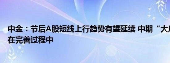 中金：节后A股短线上行趋势有望延续 中期“大底”条件仍在完善过程中