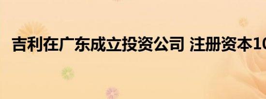 吉利在广东成立投资公司 注册资本1000万