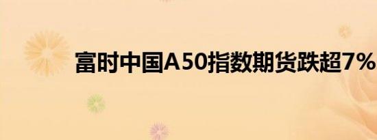 富时中国A50指数期货跌超7%