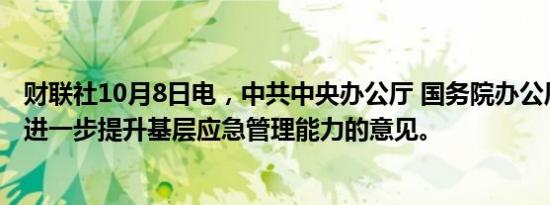 财联社10月8日电，中共中央办公厅 国务院办公厅发布关于进一步提升基层应急管理能力的意见。