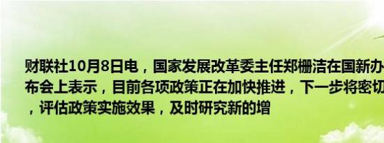 财联社10月8日电，国家发展改革委主任郑栅洁在国新办举行的新闻发布会上表示，目前各项政策正在加快推进，下一步将密切跟踪形势变化，评估政策实施效果，及时研究新的增