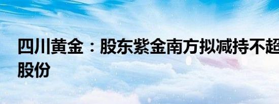 四川黄金：股东紫金南方拟减持不超2%公司股份