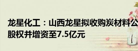 龙星化工：山西龙星拟收购炭材料公司100%股权并增资至7.5亿元