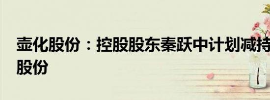 壶化股份：控股股东秦跃中计划减持不超3%股份