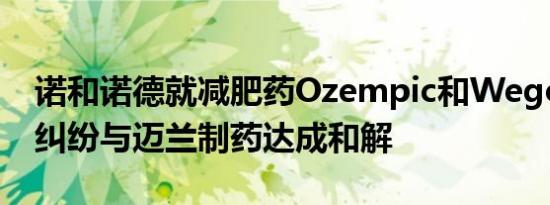 诺和诺德就减肥药Ozempic和Wegovy专利纠纷与迈兰制药达成和解