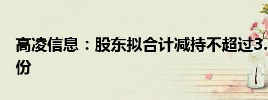 高凌信息：股东拟合计减持不超过3.214%股份