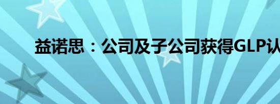 益诺思：公司及子公司获得GLP认证