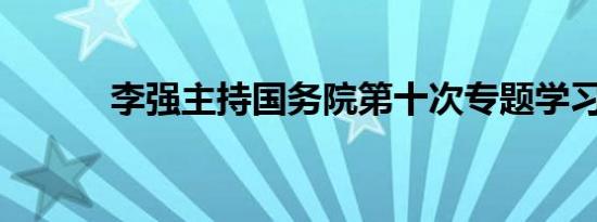 李强主持国务院第十次专题学习